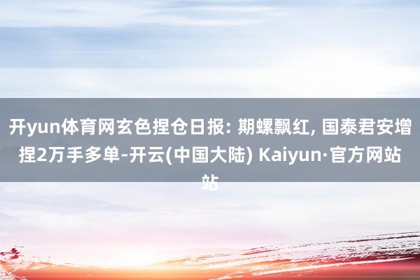 开yun体育网玄色捏仓日报: 期螺飘红, 国泰君安增捏2万手多单-开云(中国大陆) Kaiyun·官方网站