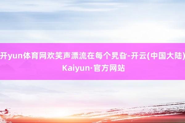 开yun体育网欢笑声漂流在每个旯旮-开云(中国大陆) Kaiyun·官方网站