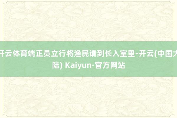 开云体育端正员立行将渔民请到长入室里-开云(中国大陆) Kaiyun·官方网站