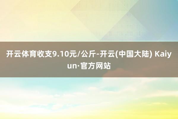 开云体育收支9.10元/公斤-开云(中国大陆) Kaiyun·官方网站