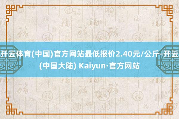 开云体育(中国)官方网站最低报价2.40元/公斤-开云(中国大陆) Kaiyun·官方网站