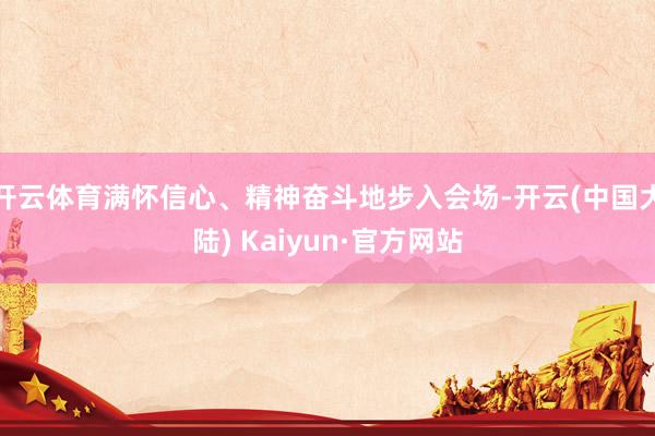 开云体育满怀信心、精神奋斗地步入会场-开云(中国大陆) Kaiyun·官方网站