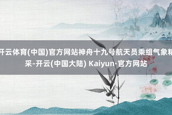 开云体育(中国)官方网站神舟十九号航天员乘组气象精采-开云(中国大陆) Kaiyun·官方网站