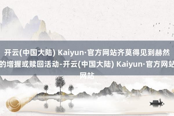 开云(中国大陆) Kaiyun·官方网站齐莫得见到赫然的增握或赎回活动-开云(中国大陆) Kaiyun·官方网站