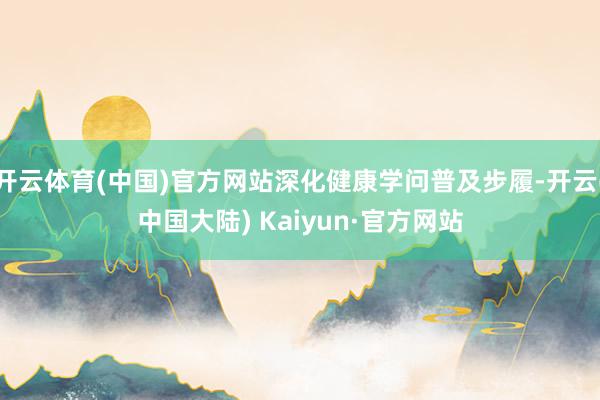 开云体育(中国)官方网站深化健康学问普及步履-开云(中国大陆) Kaiyun·官方网站