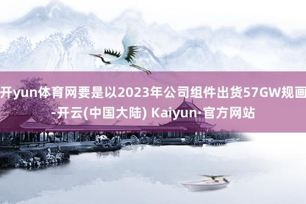 开yun体育网要是以2023年公司组件出货57GW规画-开云(中国大陆) Kaiyun·官方网站