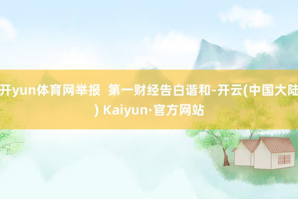 开yun体育网举报  第一财经告白谐和-开云(中国大陆) Kaiyun·官方网站