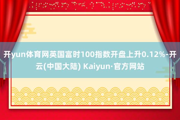 开yun体育网英国富时100指数开盘上升0.12%-开云(中国大陆) Kaiyun·官方网站