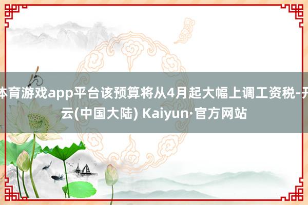 体育游戏app平台该预算将从4月起大幅上调工资税-开云(中国大陆) Kaiyun·官方网站