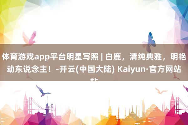 体育游戏app平台明星写照 | 白鹿，清纯典雅，明艳动东说念主！-开云(中国大陆) Kaiyun·官方网站