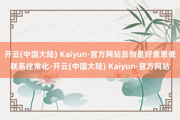 开云(中国大陆) Kaiyun·官方网站反倒是好意思俄联系往常化-开云(中国大陆) Kaiyun·官方网站