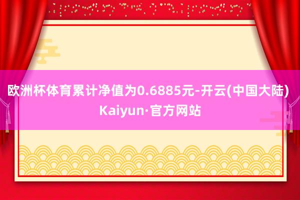 欧洲杯体育累计净值为0.6885元-开云(中国大陆) Kaiyun·官方网站