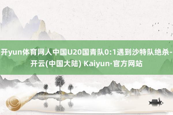 开yun体育网人中国U20国青队0:1遇到沙特队绝杀-开云(中国大陆) Kaiyun·官方网站