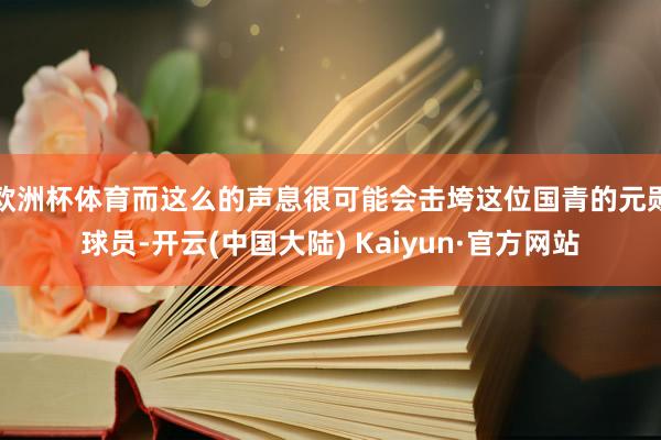 欧洲杯体育而这么的声息很可能会击垮这位国青的元勋球员-开云(中国大陆) Kaiyun·官方网站