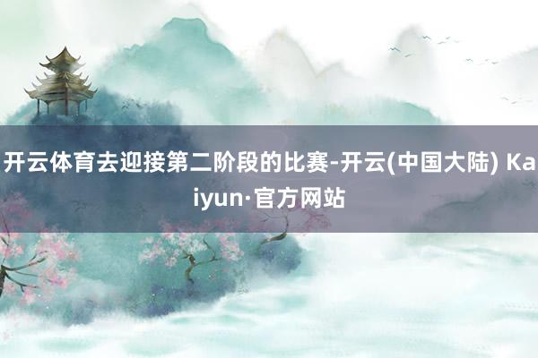 开云体育去迎接第二阶段的比赛-开云(中国大陆) Kaiyun·官方网站