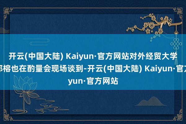 开云(中国大陆) Kaiyun·官方网站对外经贸大学西宾郑榕也在酌量会现场谈到-开云(中国大陆) Kaiyun·官方网站