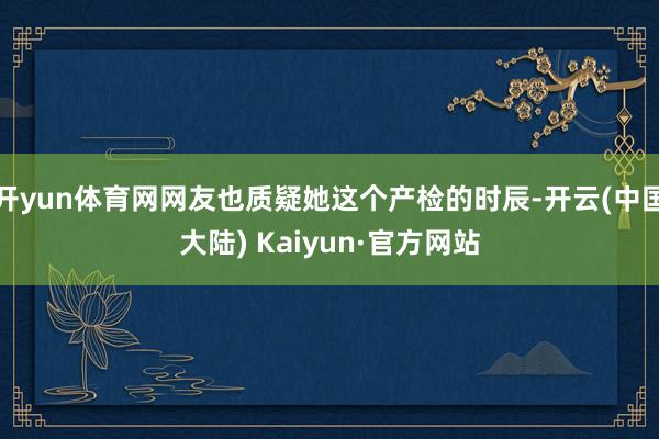 开yun体育网网友也质疑她这个产检的时辰-开云(中国大陆) Kaiyun·官方网站