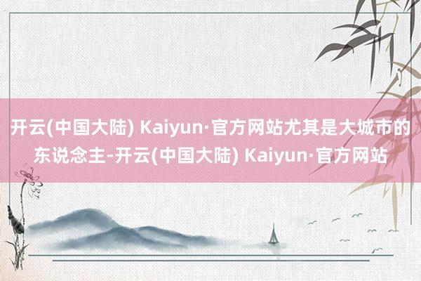 开云(中国大陆) Kaiyun·官方网站尤其是大城市的东说念主-开云(中国大陆) Kaiyun·官方网站
