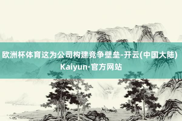欧洲杯体育这为公司构建竞争壁垒-开云(中国大陆) Kaiyun·官方网站